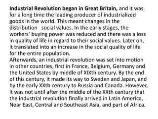 Industrial Revolution began in Great Britain, and it was
for a long time the leading producer of industrialized
goods in the world. This meant changes in the
distribution social values. In the early stages, the
workers’ buying power was reduced and there was a loss
in quality of life in regard to their social values. Later on,
it translated into an increase in the social quality of life
for the entire population.
Afterwards, an industrial revolution was set into motion
in other countries, first in France, Belgium, Germany and
the United States by middle of XIXth century. By the end
of this century, it made its way to Sweden and Japan, and
by the early XXth century to Russia and Canada. However,
it was not until after the middle of the XXth century that
the industrial revolution finally arrived in Latin America,
Near East, Central and Southeast Asia, and part of Africa.
 