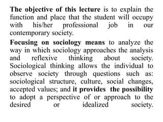 The objective of this lecture is to explain the
function and place that the student will occupy
with his/her professional job in our
contemporary society.
Focusing on sociology means to analyze the
way in which sociology approaches the analysis
and reflexive thinking about society.
Sociological thinking allows the individual to
observe society through questions such as:
sociological structure, culture, social changes,
accepted values; and it provides the possibility
to adopt a perspective of or approach to the
desired or idealized society.
 
