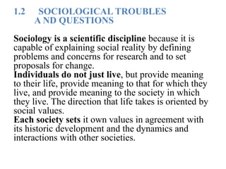 1.2 SOCIOLOGICAL TROUBLES
A ND QUESTIONS
Sociology is a scientific discipline because it is
capable of explaining social reality by defining
problems and concerns for research and to set
proposals for change.
Individuals do not just live, but provide meaning
to their life, provide meaning to that for which they
live, and provide meaning to the society in which
they live. The direction that life takes is oriented by
social values.
Each society sets it own values in agreement with
its historic development and the dynamics and
interactions with other societies.
 
