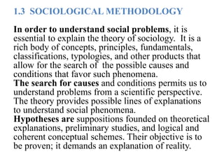 1.3 SOCIOLOGICAL METHODOLOGY
In order to understand social problems, it is
essential to explain the theory of sociology. It is a
rich body of concepts, principles, fundamentals,
classifications, typologies, and other products that
allow for the search of the possible causes and
conditions that favor such phenomena.
The search for causes and conditions permits us to
understand problems from a scientific perspective.
The theory provides possible lines of explanations
to understand social phenomena.
Hypotheses are suppositions founded on theoretical
explanations, preliminary studies, and logical and
coherent conceptual schemes. Their objective is to
be proven; it demands an explanation of reality.
 