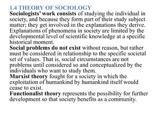 1.4 THEORY OF SOCIOLOGY
Sociologists’ work consists of studying the individual in
society, and because they form part of their study subject
matter; they get involved in the explanations they derive.
Explanations of phenomena in society are limited by the
developmental level of scientific knowledge at a specific
historical moment.
Social problems do not exist without reason, but rather
must be considered in relationship to the specific societal
set of values. That is, social circumstances are not
problems until considered so and conceptualized by the
individuals who want to study them.
Marxist theory fought for a society in which the
exploitation of humankind by humankind itself would
cease to exist.
Functionalist theory represents the possibility for further
development so that society benefits as a community.
 
