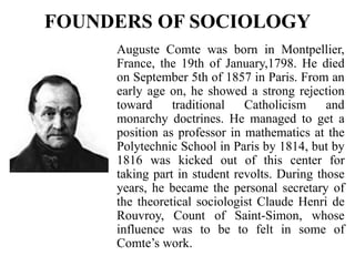 FOUNDERS OF SOCIOLOGY
Auguste Comte was born in Montpellier,
France, the 19th of January,1798. He died
on September 5th of 1857 in Paris. From an
early age on, he showed a strong rejection
toward traditional Catholicism and
monarchy doctrines. He managed to get a
position as professor in mathematics at the
Polytechnic School in Paris by 1814, but by
1816 was kicked out of this center for
taking part in student revolts. During those
years, he became the personal secretary of
the theoretical sociologist Claude Henri de
Rouvroy, Count of Saint-Simon, whose
influence was to be to felt in some of
Comte’s work.
 