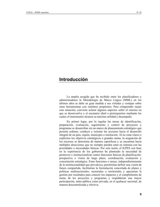 CEPAL - SERIE manuales N° 42
Introducción
La amplia acogida que ha recibido entre los planificadores y
administradores la Metodología de Marco Lógico (MML) en los
últimos años se debe en gran medida a sus virtudes y ventajas sobre
otras herramientas con similares propósitos. Para comprender mejor
esta situación, conviene aclarar algunos aspectos sobre el entorno en
que se desenvuelve y el escenario ideal o prerrequisitos mediante los
cuales el instrumento alcanza su máxima utilidad y desempeño.
En primer lugar, por lo regular las tareas de identificación,
preparación, evaluación, seguimiento y control de proyectos y
programas se desarrollan sin un marco de planeamiento estratégico que
permita ordenar, conducir y orientar las acciones hacia el desarrollo
integral de un país, región, municipio o institución. Al no estar claros o
explícitos los objetivos estratégicos o grandes metas, la asignación de
los recursos se determina de manera caprichosa y se encamina hacia
múltiples direcciones que no siempre pueden estar en sintonía con las
prioridades o necesidades básicas. Por esta razón, el ILPES con base
en la experiencia de los gobiernos ha planteado la necesidad de
promover e institucionalizar cuatro funciones básicas de planificación:
prospectiva o visión de largo plazo, coordinación, evaluación y
concertación estratégica. Estas funciones o tareas, independientemente
de la institucionalidad que prevalezca, permitirían definir una visión de
futuro compartida, facilitarían la formulación concertada de planes y
políticas multisectoriales, sectoriales o territoriales y apoyarían la
gestión por resultados para conocer los impactos y el cumplimiento de
metas de los proyectos y programas y respaldarían una mayor
participación, tanto pública como privada, en el quehacer nacional, de
manera descentralizada y efectiva.
9
 