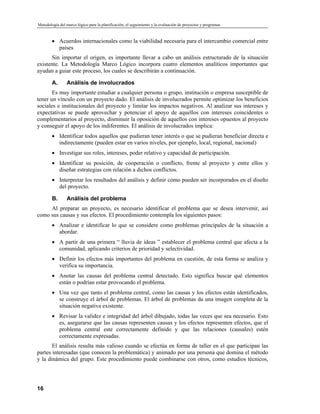 Metodología del marco lógico para la planificación, el seguimiento y la evaluación de proyectos y programas
• Acuerdos internacionales como la viabilidad necesaria para el intercambio comercial entre
países
Sin importar el origen, es importante llevar a cabo un análisis estructurado de la situación
existente. La Metodología Marco Lógico incorpora cuatro elementos analíticos importantes que
ayudan a guiar este proceso, los cuales se describirán a continuación.
A. Análisis de involucrados
Es muy importante estudiar a cualquier persona o grupo, institución o empresa susceptible de
tener un vínculo con un proyecto dado. El análisis de involucrados permite optimizar los beneficios
sociales e institucionales del proyecto y limitar los impactos negativos. Al analizar sus intereses y
expectativas se puede aprovechar y potenciar el apoyo de aquellos con intereses coincidentes o
complementarios al proyecto, disminuir la oposición de aquellos con intereses opuestos al proyecto
y conseguir el apoyo de los indiferentes. El análisis de involucrados implica:
• Identificar todos aquellos que pudieran tener interés o que se pudieran beneficiar directa e
indirectamente (pueden estar en varios niveles, por ejemplo, local, regional, nacional)
• Investigar sus roles, intereses, poder relativo y capacidad de participación.
• Identificar su posición, de cooperación o conflicto, frente al proyecto y entre ellos y
diseñar estrategias con relación a dichos conflictos.
• Interpretar los resultados del análisis y definir cómo pueden ser incorporados en el diseño
del proyecto.
B. Análisis del problema
Al preparar un proyecto, es necesario identificar el problema que se desea intervenir, así
como sus causas y sus efectos. El procedimiento contempla los siguientes pasos:
• Analizar e identificar lo que se considere como problemas principales de la situación a
abordar.
• A partir de una primera “ lluvia de ideas ” establecer el problema central que afecta a la
comunidad, aplicando criterios de prioridad y selectividad.
• Definir los efectos más importantes del problema en cuestión, de esta forma se analiza y
verifica su importancia.
• Anotar las causas del problema central detectado. Esto significa buscar qué elementos
están o podrían estar provocando el problema.
• Una vez que tanto el problema central, como las causas y los efectos están identificados,
se construye el árbol de problemas. El árbol de problemas da una imagen completa de la
situación negativa existente.
• Revisar la validez e integridad del árbol dibujado, todas las veces que sea necesario. Esto
es, asegurarse que las causas representen causas y los efectos representen efectos, que el
problema central este correctamente definido y que las relaciones (causales) estén
correctamente expresadas.
El análisis resulta más valioso cuando se efectúa en forma de taller en el que participan las
partes interesadas (que conocen la problemática) y animado por una persona que domina el método
y la dinámica del grupo. Este procedimiento puede combinarse con otros, como estudios técnicos,
16
 