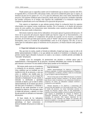 CEPAL - SERIE manuales N° 42
Puede notarse que se especifica cuánto será el rendimiento que se alcance el primer año (R1),
el segundo (R2) y el tercero (R3). Del mismo modo, cuál será la calidad del grano que se espera, en
términos de peso de los granos (C1, C2, C3), para los diferentes años como metas intermedias del
proyecto. Esto permite establecer para el proyecto, desde antes de la ejecución, resultados esperados
que pueden verificarse en el tiempo, esto significa dar credibilidad a la evaluación respecto de
comparar lo planificado con lo real obtenido en la ejecución del proyecto.
Este aspecto es importante ya que además permite dirigir la evaluación hacia los aspectos
relacionados con mejorar ciertas condiciones iniciales. Por el contrario, si el diseño del proyecto
carece de estos análisis, las evaluaciones tanto intermedias como sumativas pierden objetividad y
puede ser base para seudo evaluaciones.
Del mismo modo las metas de los indicadores sirven para apoyar la gerencia del proyecto. Al
inicio de la ejecución del proyecto alguien tendrá que hacerse cargo de su funcionamiento y las
metas sirven para establecer el compromiso del gerente de acuerdo con los recursos y resultados
previstos; de tal modo que tanto quien ejecuta, como el “dueño” del proyecto, tengan claridad en los
desempeños, tanto en el sentido de responsabilidad, como en el de exigencia. Por ello, el uso de
metas para los indicadores apoya el monitoreo de los proyectos y la buena relación entre gerente y
“dueño”.
II. Papel del indicador en los proyectos
Hay que tener en cuenta, cuando se formula un indicador, el papel que juega, ya que no sólo es de
definir operacionalmente el objetivo, si no que además nos ayuda en el monitoreo y evaluación, ya que
permite mostrar logros ubicando el proyecto en cuanto a sus avances y también permite actividades de
“mercadeo” del proyecto.
¿Cuántas veces los encargados, de promocionar una iniciativa o solicitar apoyo para la
implementación o funcionamiento de un proyecto, encuentran dificultades para mostrar las bondades o
para interesar a inversores? En este sentido un buen apoyo pueden ser los indicadores.
Del mismo modo ocurre en el monitoreo
y evaluación de un proyecto, respecto de
cómo establecer que un resultado sea una
medida de éxito de un proyecto, o más aun
cómo se establece una medida para los
logros de un proyecto, en esto el papel del
indicador es fundamental. En este sentido el
indicador va clarificando y aportando
contenido al objetivo, por un lado lo define
operacionalmente de tal manera que provee
una base para el monitoreo y evaluación y
permite de este modo demostrar si se han
cumplido los objetivos. Por otra parte, ubica
el estado del proyecto y además si es bien
llevado permite ser utilizado en el mercadeo
del proyecto.
El buen diseño de los indicadores
finalmente nos permite detectar puntos de
aprendizaje, al hacer correcciones o
destacar bondades del proyecto en todas sus
etapas.
Papel del Indicador
-Definir operacionalmente los objetivos, componentes o
productos esperados. Al definir operacionalmente el Propósito y
los Componentes, se informa y facilita a todos los involucrados
lo que se espera a cada nivel del proyecto.
-Provee la base para un buen M&E del proyecto: Los buenos
indicadores proveen recursos concretos y un efectivo proceso
para llevar a cabo el monitoreo y las evaluaciones formativas y
sumativas. En efecto, sin indicadores cualquier monitoreo y
evaluación es casi imposible.
-Permite demostrar si los objetivos y componentes del
proyecto han sido logrados o no. Esto ayuda en dos cosas: *Ubica
el estado del proyecto: Las metas intermedias permiten al
Gerente de Proyecto conocer cómo se está progresando e
identificar áreas donde medidas correctivas pueden ser necesarias
para mejorar la probabilidad de alcanzar el Objetivo de
Desarrollo (Propósito) del proyecto. *Permite un posible
mercadeo del proyecto: Otro aspecto importante de los
indicadores es que alimentan los trabajos de mercadeo del
proyecto al público y a las altas autoridades y pueden ayudar en
las estrategias de relaciones públicas.
31
 
