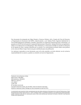 Este documento fue preparado por Edgar Ortegón y Francisco Pacheco, Jefe y Experto del Área de Proyectos
y Programación de Inversiones del ILPES, respectivamente; y por Adriana Prieto, Ingeniera Industrial de la
Universidad Industrial de Santander, Colombia, especialista en cooperación internacional para el desarrollo y en
pasantía en el ILPES de la Escuela de Cooperación Internacional y Desarrollo.Adriana Prieto hizo un significativo
trabajo en la elaboración de la Metodología. Plinio Montalván, ex-funcionario del BID nos facilitó la utilización
de sus apuntes de clase y muchas referencias de su creación. Los conocimientos de Héctor Sanín como profesor
en los cursos de Marco Lógico fueron una gran contribución para esta publicación.
Las opiniones expresadas en este documento, que no ha sido sometido a revisión editorial, son de exclusiva
responsabilidad de los autores y pueden no coincidir con las de la Organización.
La autorización para reproducir total o parcialmente esta obra debe solicitarse al Secretario de la Junta de Publicaciones, Sede
de las Naciones Unidas, Nueva York, N. Y. 10017, Estados Unidos. Los Estados miembros y sus instituciones gubernamentales
pueden reproducir esta obra sin autorización previa. Sólo se les solicita que mencionen la fuente e informen a las Naciones
Unidas de tal reproducción.
Publicación de las Naciones Unidas
ISSN impreso 1680-886X
ISSN electrónico 1680-8878
ISBN: 92-1-322719-1
LC/L.2350-P
LC/IP/L.259
N° de venta: S.05.II.G.89
Copyright © Naciones Unidas, julio del 2005. Todos los derechos reservados
Impreso en Naciones Unidas, Santiago de Chile (reimpresión de abril de 2015)
 