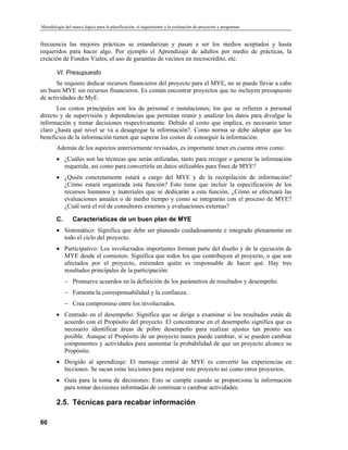 Metodología del marco lógico para la planificación, el seguimiento y la evaluación de proyectos y programas
frecuencia las mejores prácticas se estandarizan y pasan a ser los medios aceptados y hasta
requeridos para hacer algo. Por ejemplo el Aprendizaje de adultos por medio de prácticas, la
creación de Fondos Viales, el uso de garantías de vecinos en microcrédito, etc.
VI. Presupuesto
Se requiere dedicar recursos financieros del proyecto para el MYE, no se puede llevar a cabo
un buen MYE sin recursos financieros. Es común encontrar proyectos que no incluyen presupuesto
de actividades de MyE.
Los costos principales son los de personal e instalaciones; los que se refieren a personal
directo y de supervisión y dependencias que permitan reunir y analizar los datos para divulgar la
información y tomar decisiones respectivamente. Debido al costo que implica, es necesario tener
claro ¿hasta qué nivel se va a desagregar la información?. Como norma se debe adoptar que los
beneficios de la información tienen que superar los costos de conseguir la información.
Además de los aspectos anteriormente revisados, es importante tener en cuenta otros como:
• ¿Cuáles son las técnicas que serán utilizadas, tanto para recoger o generar la información
requerida, así como para convertirla en datos utilizables para fines de MYE?
• ¿Quién concretamente estará a cargo del MYE y de la recopilación de información?
¿Cómo estará organizada esta función? Esto tiene que incluir la especificación de los
recursos humanos y materiales que se dedicarán a esta función. ¿Cómo se efectuará las
evaluaciones anuales o de medio tiempo y como se integrarán con el proceso de MYE?
¿Cuál será el rol de consultores externos y evaluaciones externas?
C. Características de un buen plan de MYE
• Sistemático: Significa que debe ser planeado cuidadosamente e integrado plenamente en
todo el ciclo del proyecto.
• Participativo: Los involucrados importantes forman parte del diseño y de la ejecución de
MYE desde el comienzo. Significa que todos los que contribuyen al proyecto, o que son
afectados por el proyecto, entienden quién es responsable de hacer qué. Hay tres
resultados principales de la participación:
Promueve acuerdos en la definición de los parámetros de resultados y desempeño.
−
−
−
Fomenta la corresponsabilidad y la confianza.
Crea compromiso entre los involucrados.
• Centrado en el desempeño: Significa que se dirige a examinar si los resultados están de
acuerdo con el Propósito del proyecto. El concentrarse en el desempeño significa que es
necesario identificar áreas de pobre desempeño para realizar ajustes tan pronto sea
posible. Aunque el Propósito de un proyecto nunca puede cambiar, sí se pueden cambiar
componentes y actividades para aumentar la probabilidad de que un proyecto alcance su
Propósito.
• Dirigido al aprendizaje: El mensaje central de MYE es convertir las experiencias en
lecciones. Se sacan estas lecciones para mejorar este proyecto así como otros proyectos.
• Guía para la toma de decisiones: Esto se cumple cuando se proporciona la información
para tomar decisiones informadas de continuar o cambiar actividades.
2.5. Técnicas para recabar información
60
 