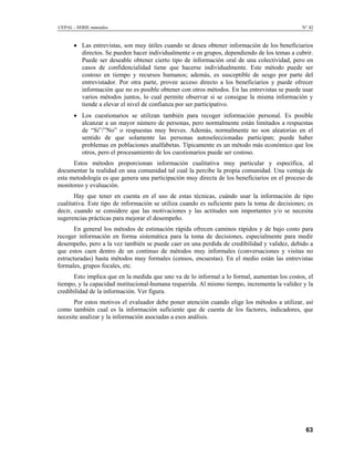 CEPAL - SERIE manuales N° 42
• Las entrevistas, son muy útiles cuando se desea obtener información de los beneficiarios
directos. Se pueden hacer individualmente o en grupos, dependiendo de los temas a cubrir.
Puede ser deseable obtener cierto tipo de información oral de una colectividad, pero en
casos de confidencialidad tiene que hacerse individualmente. Este método puede ser
costoso en tiempo y recursos humanos; además, es susceptible de sesgo por parte del
entrevistador. Por otra parte, provee acceso directo a los beneficiarios y puede ofrecer
información que no es posible obtener con otros métodos. En las entrevistas se puede usar
varios métodos juntos, lo cual permite observar si se consigue la misma información y
tiende a elevar el nivel de confianza por ser participativo.
• Los cuestionarios se utilizan también para recoger información personal. Es posible
alcanzar a un mayor número de personas, pero normalmente están limitados a respuestas
de “Si”/”No” o respuestas muy breves. Además, normalmente no son aleatorias en el
sentido de que solamente las personas autoseleccionadas participan; puede haber
problemas en poblaciones analfabetas. Típicamente es un método más económico que los
otros, pero el procesamiento de los cuestionarios puede ser costoso.
Estos métodos proporcionan información cualitativa muy particular y específica, al
documentar la realidad en una comunidad tal cual la percibe la propia comunidad. Una ventaja de
esta metodología es que genera una participación muy directa de los beneficiarios en el proceso de
monitoreo y evaluación.
Hay que tener en cuenta en el uso de estas técnicas, cuándo usar la información de tipo
cualitativa. Este tipo de información se utiliza cuando es suficiente para la toma de decisiones; es
decir, cuando se considere que las motivaciones y las actitudes son importantes y/o se necesita
sugerencias prácticas para mejorar el desempeño.
En general los métodos de estimación rápida ofrecen caminos rápidos y de bajo costo para
recoger información en forma sistemática para la toma de decisiones, especialmente para medir
desempeño, pero a la vez también se puede caer en una perdida de credibilidad y validez, debido a
que estos caen dentro de un continuo de métodos muy informales (conversaciones y visitas no
estructuradas) hasta métodos muy formales (censos, encuestas). En el medio están las entrevistas
formales, grupos focales, etc.
Esto implica que en la medida que uno va de lo informal a lo formal, aumentan los costos, el
tiempo, y la capacidad institucional-humana requerida. Al mismo tiempo, incrementa la validez y la
credibilidad de la información. Ver figura.
Por estos motivos el evaluador debe poner atención cuando elige los métodos a utilizar, así
como también cual es la información suficiente que de cuenta de los factores, indicadores, que
necesite analizar y la información asociadas a esos análisis.
63
 