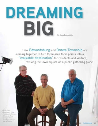 DREAMING
                           BIG                       By Chuck Eckenstahler




                          How Edwardsburg and Ontwa Township are
                      coming together to turn three area focal points into a
                        “walkable destination” for residents and visitors,
                            reviving the town square as a public gathering place.




Left to Right:
Edwardsburg Village
President Jim Robinson,
CIA member Tony
Leininger, Ontwa
Township Supervisor
John Brielmaier
                                                                     MAY/JUNE 2010   THE REVIEW   23
 