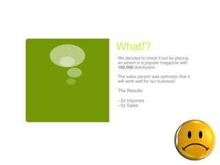 What!?
We decided to check it out by placing
an advert in a popular magazine with
100,000 distribution.

The sales person was optimistic that it
will work well for our business!

The Results:

- 2x Inquiries
- 0x Sales
 