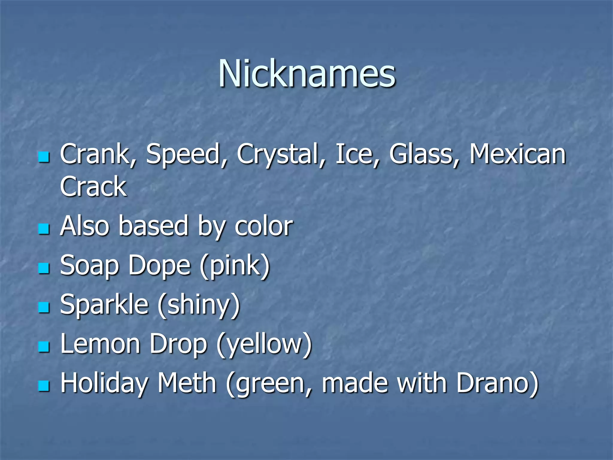 Nicknames
 Crank, Speed, Crystal, Ice, Glass, Mexican
Crack
 Also based by color
 Soap Dope (pink)
 Sparkle (shiny)
 Lemon Drop (yellow)
 Holiday Meth (green, made with Drano)
 