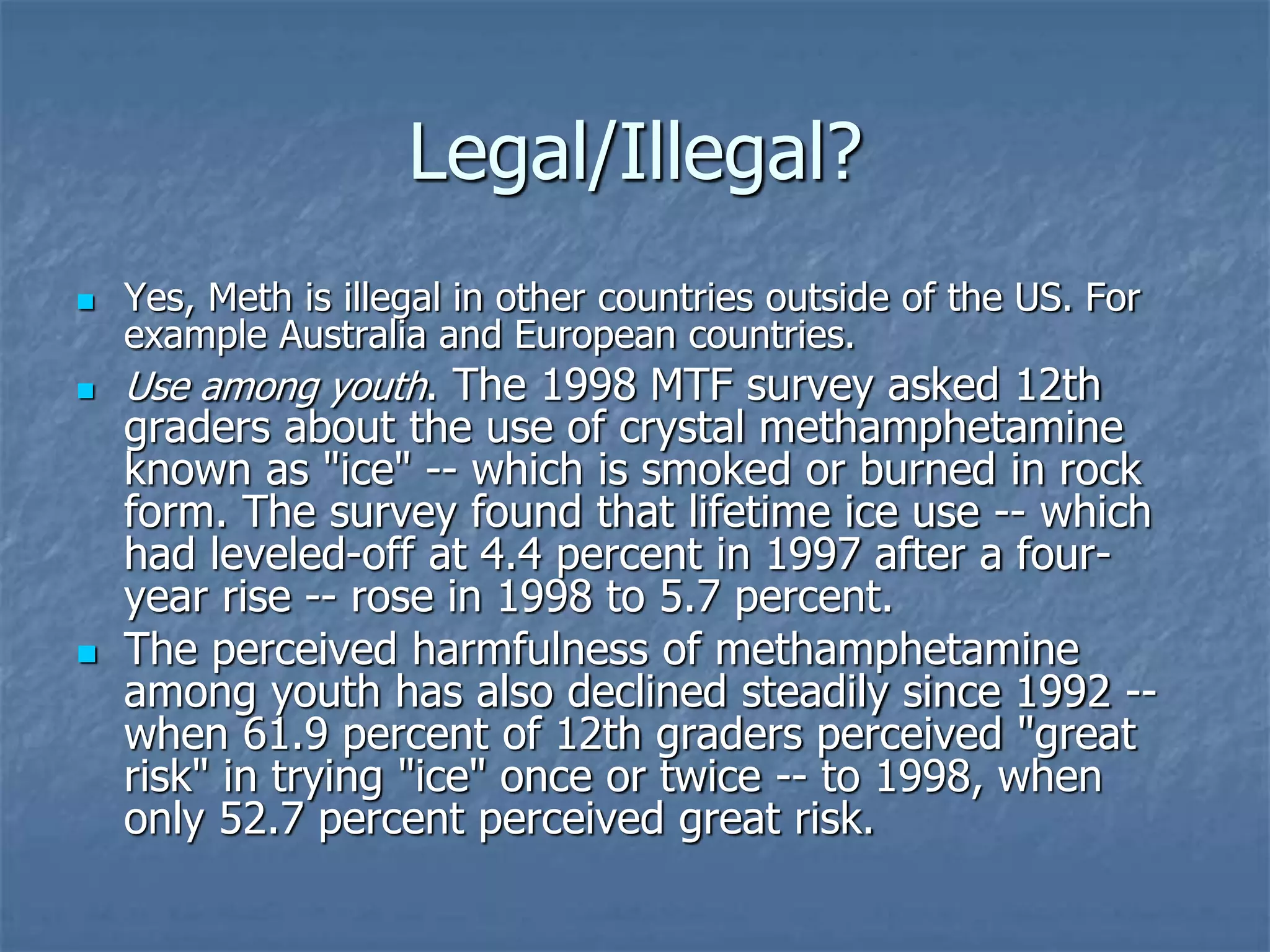 Legal/Illegal?
 Yes, Meth is illegal in other countries outside of the US. For
example Australia and European countries.
 Use among youth. The 1998 MTF survey asked 12th
graders about the use of crystal methamphetamine
known as "ice" -- which is smoked or burned in rock
form. The survey found that lifetime ice use -- which
had leveled-off at 4.4 percent in 1997 after a four-
year rise -- rose in 1998 to 5.7 percent.
 The perceived harmfulness of methamphetamine
among youth has also declined steadily since 1992 --
when 61.9 percent of 12th graders perceived "great
risk" in trying "ice" once or twice -- to 1998, when
only 52.7 percent perceived great risk.
 