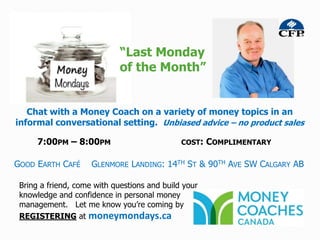 “Last Monday
                             of the Month”


   Chat with a Money Coach on a variety of money topics in an
informal conversational setting. Unbiased advice – no product sales

      7:00PM – 8:00PM                         COST:   COMPLIMENTARY

GOOD EARTH CAFÉ      GLENMORE LANDING: 14TH ST & 90TH AVE SW CALGARY AB

 Bring a friend, come with questions and build your
 knowledge and confidence in personal money
 management. Let me know you’re coming by
 REGISTERING at moneymondays.ca
 