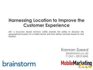 Harnessing Location to Improve the
      Customer Experience
def. a lo·ca·tion based services (LBS) provide the ability to discover the
geographical location of a mobile device and then deliver services based on that
location.




                                                       Kamran Saeed
                                                            [brainstorm.co.uk]
                                                            1st Oct – 2012 MML
 