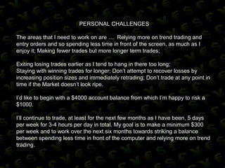 PERSONAL CHALLENGES
The areas that I need to work on are … Relying more on trend trading and
entry orders and so spending less time in front of the screen, as much as I
enjoy it; Making fewer trades but more longer term trades;
Exiting losing trades earlier as I tend to hang in there too long;
Staying with winning trades for longer; Don’t attempt to recover losses by
increasing position sizes and immediately retrading; Don’t trade at any point in
time if the Market doesn’t look ripe.
I’d like to begin with a $4000 account balance from which I’m happy to risk a
$1000.
I’ll continue to trade, at least for the next few months as I have been, 5 days
per week for 3-4 hours per day in total. My goal is to make a minimum $300
per week and to work over the next six months towards striking a balance
between spending less time in front of the computer and relying more on trend
trading.
 