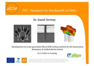The research  leading to these results has received funding from the European Union 
Seventh Framework Programme  (FP7/2007‐2013) under grant agreement № 262072, 
µECM – Micro ECM for SMEs, Research for the beneﬁt of SMEs FP7‐SME‐2010‐1 
FP7 - Research for the Beneﬁt of SMEs
Development of a next generation Micro-ECM sinking machine for the Automotive,
Aerospace, & medical device sectors.
€1.2 million in Funding  
Dr. David Tormey 
 