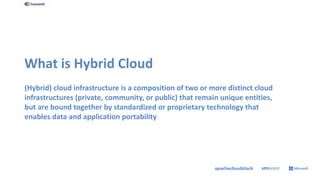 What is Hybrid Cloud
(Hybrid) cloud infrastructure is a composition of two or more distinct cloud
infrastructures (private, community, or public) that remain unique entities,
but are bound together by standardized or proprietary technology that
enables data and application portability
 