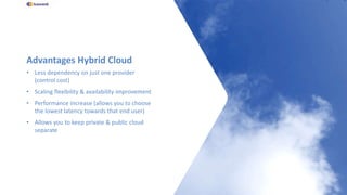 Advantages Hybrid Cloud
• Less dependency on just one provider
(control cost)
• Scaling flexibility & availability improvement
• Performance increase (allows you to choose
the lowest latency towards that end user)
• Allows you to keep private & public cloud
separate
 