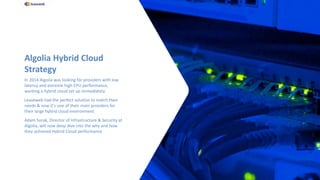 Algolia Hybrid Cloud
Strategy
In 2014 Algolia was looking for providers with low
latency and extreme high CPU performance,
wanting a hybrid cloud set up immediately
Leaseweb had the perfect solution to match their
needs & now it's one of their main providers for
their large hybrid cloud environment
Adam Surak, Director of Infrastructure & Security at
Algolia, will now deep dive into the why and how
they achieved Hybrid Cloud performance
 