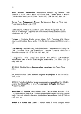 101

Deu a Louca na Chapeuzinho – Hoodwinked. Direção Cory Edwards / Todd
Edwards / Tony Leech. EUA: Produtora Blue Yonder Films / Kanbar
Entertainment, distribuidora Europa Filmes, 2005. DVD (80 min), som, cor.

Disney Pixar. Procurando Nemo: Curiosidades Sobre o Filme e os
Personagens. Caramelo,2003.

EICHENBERG,Nicholas "InZaneFlea". Game Art and Design from the Art
Institute of Pittsburgh. Disponível em: www.interlopers.net/portfolios/25062.
Acesso em: Jun. 2009.

Fantasia – Fantasia. Diretor James Algar. EUA: Produtora Walt Disney
pictures, distribuidora Buena Vista, 1940. fita de videocassete (120 min), som ,
cor.

Final Fantasy – Final Fantasy: The Spirits Within. Diretor Hironobu Sakaguchi.
EUA: Produtora Chris Lee Productions / Square Company, distribuidora
Columbia pictures, 2001. DVD (106 min), som, cor.

Formiguinhaz – Antz . Direção Eric Darnell / Tim Johnson. EUA: Produtora
DreamWorks SKG / Pacific Data Images, distribuidora UPI, 1998. DVD (83
min), som, cor.

GANCHO, Cândida Vilares. Como analisar narrativas. São Paulo: Ática,
2004.

GIL, Antonio Carlos. Como elaborar projetos de pesquisa. 4. ed. São Paulo:
Atlas, 2002.

GOMES, Paulo Emílio Salles. "A personagem cinematográfica". In: SOUZA,
Antonio Candido de Mello e. (org.) A personagem de ficção. São Paulo:
Perspectiva, 1981.

Happy Feet - O Pingüim – Happy Feet. Diretor George Miller. Austrália / EUA:
Produtoras Village Roadshow Pictures / Kingdom Feature Productions / Animal
Logic / Kennedy Miller Productions, distribuidora Warner Bros, 2006. DVD (108
min), som, cor.

Horton e o Mundo dos Quem! – Horton Hears a Who!. Direção Jimmy

 