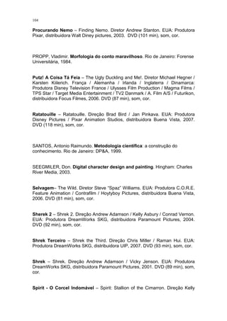 104

Procurando Nemo – Finding Nemo. Diretor Andrew Stanton. EUA: Produtora
Pixar, distribuidora Walt Diney pictures, 2003. DVD (101 min), som, cor.

PROPP, Vladimir. Morfologia do conto maravilhoso. Rio de Janeiro: Forense
Universitária, 1984.

Putz! A Coisa Tá Feia – The Ugly Duckling and Me!. Diretor Michael Hegner /
Karsten Kiilerich. França / Alemanha / Irlanda / Inglaterra / Dinamarca:
Produtora Disney Television France / Ulysses Film Production / Magma Films /
TPS Star / Target Media Entertainment / TV2 Danmark / A. Film A/S / Futurikon,
distribuidora Focus Filmes, 2006. DVD (87 min), som, cor.

Ratatouille – Ratatouille. Direção Brad Bird / Jan Pinkava. EUA: Produtora
Disney Pictures / Pixar Animation Studios, distribuidora Buena Vista, 2007.
DVD (118 min), som, cor.

SANTOS, Antonio Raimundo. Metodologia científica: a construção do
conhecimento. Rio de Janeiro: DP&A, 1999.

SEEGMILER, Don. Digital character design and painting. Hingham: Charles
River Media, 2003.

Selvagem– The Wild. Diretor Steve “Spaz” Williams. EUA: Produtora C.O.R.E.
Feature Animation / Contrafilm / Hoytyboy Pictures, distribuidora Buena Vista,
2006. DVD (81 min), som, cor.

Sherek 2 – Shrek 2. Direção Andrew Adamson / Kelly Asbury / Conrad Vernon.
EUA: Produtora DreamWorks SKG, distribuidora Paramount Pictures, 2004.
DVD (92 min), som, cor.

Shrek Terceiro – Shrek the Third. Direção Chris Miller / Raman Hui. EUA:
Produtora DreamWorks SKG, distribuidora UIP, 2007. DVD (93 min), som, cor.

Shrek – Shrek. Direção Andrew Adamson / Vicky Jenson. EUA: Produtora
DreamWorks SKG, distribuidora Paramount Pictures, 2001. DVD (89 min), som,
cor.

Spirit - O Corcel Indomável – Spirit: Stallion of the Cimarron. Direção Kelly

 