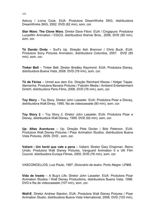 105

Asbury / Lorna Cook. EUA: Produtora DreamWorks SKG, distribuidora
DreamWorks SKG, 2002. DVD (82 min), som, cor.
Star Wars: The Clone Wars. Diretor Dave Filoni. EUA / Cingapura: Produtora
Lucasfilm Animation / CGCG, distribuidora Warner Bros., 2008. DVD (90 min),
som, cor.

Tá Dando Onda – Surf’s Up. Direção Ash Brannon / Chris Buck. EUA:
Produtora Sony Pictures Animation, distribuidora Columbia, 2007. DVD (85
min), som, cor.

Tinker Bell – Tinker Bell. Diretor Bradley Raymond. EUA: Produtora Disney,
distribuidora Buena Vista, 2008. DVD (78 min), som, cor.

Tô de Férias – Urmel aus dem Eis. Direção Reinhard Klooss / Holger Tappe.
Alemanha: Produtora Bavaria Pictures / Falcolm Media / Ambient Entertainment
GmbH, distribuidora Paris Films, 2006. DVD (76 min), som, cor.

Toy Story – Toy Story. Diretor John Lasseter. EUA: Produtora Pixar e Disney,
distribuidora Walt Diney, 1995. fita de videocassete (80 min), som, cor.

Toy Story 2 – Toy Story 2. Diretor John Lasseter. EUA: Produtora Pixar e
Disney, distribuidora Walt Disney, 1999. DVD (92 min), som, cor.

Up: Altas Aventuras – Up. Direção Pete Docter / Bob Peterson. EUA:
Produtora Walt Disney Pictures / Pixar Animation Studios, distribuidora Buena
Vista Pictures, 2009. DVD , som, cor.

Valiant - Um herói que vale a pena – Valiant. Diretor Gary Chapman. Reino
Unido: Produtora Walt Disney Pictures, Vanguard Animation II e UK Film
Council, distribuidora Europa Filmes, 2005. DVD (76 min), som, cor.

VASCONCELLOS, Luiz Paulo, 1987. Dicionário de teatro. Porto Alegre: LP&M.

Vida de Inseto – A Bug’s Life. Diretor John Lasseter. EUA: Produtora Pixar
Animation Studios / Walt Disney Productions, distribuidora Buena Vista, 1998.
DVD e fita de videocassete (107 min), som, cor.

Wall-E. Diretor Andrew Stanton. EUA: Produtora Walt Disney Pictures / Pixar
Animation Studio, distribuidora Buena Vista International, 2008. DVD (103 min),

 