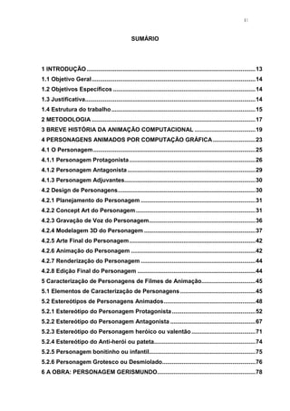 11

SUMÁRIO

1 INTRODUÇÃO ....................................................................................................... 13
1.1 Objetivo Geral .................................................................................................... 14
1.2 Objetivos Específicos ....................................................................................... 14
1.3 Justificativa........................................................................................................ 14
1.4 Estrutura do trabalho ........................................................................................ 15
2 METODOLOGIA .................................................................................................... 17
3 BREVE HISTÓRIA DA ANIMAÇÃO COMPUTACIONAL ..................................... 19
4 PERSONAGENS ANIMADOS POR COMPUTAÇÃO GRÁFICA .......................... 23
4.1 O Personagem ................................................................................................... 25
4.1.1 Personagem Protagonista ............................................................................. 26
4.1.2 Personagem Antagonista .............................................................................. 29
4.1.3 Personagem Adjuvantes................................................................................ 30
4.2 Design de Personagens .................................................................................... 30
4.2.1 Planejamento do Personagem ...................................................................... 31
4.2.2 Concept Art do Personagem ......................................................................... 31
4.2.3 Gravação de Voz do Personagem ................................................................. 36
4.2.4 Modelagem 3D do Personagem .................................................................... 37
4.2.5 Arte Final do Personagem ............................................................................. 42
4.2.6 Animação do Personagem ............................................................................ 42
4.2.7 Renderização do Personagem ...................................................................... 44
4.2.8 Edição Final do Personagem ........................................................................ 44
5 Caracterização de Personagens de Filmes de Animação................................. 45
5.1 Elementos de Caracterização de Personagens .............................................. 45
5.2 Estereótipos de Personagens Animados ........................................................ 48
5.2.1 Estereótipo do Personagem Protagonista ................................................... 52
5.2.2 Estereótipo do Personagem Antagonista .................................................... 67
5.2.3 Estereótipo do Personagem heróico ou valentão ....................................... 71
5.2.4 Estereótipo do Anti-herói ou pateta.............................................................. 74
5.2.5 Personagem bonitinho ou infantil................................................................. 75
5.2.6 Personagem Grotesco ou Desmiolado......................................................... 76
6 A OBRA: PERSONAGEM GERISMUNDO............................................................ 78

 