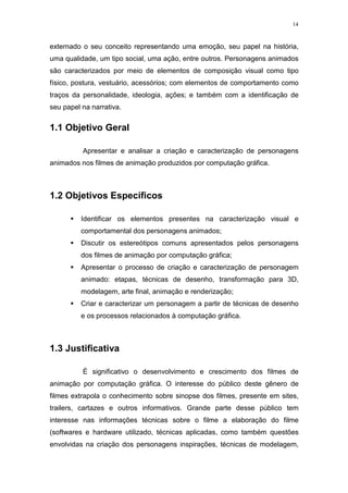 14

externado o seu conceito representando uma emoção, seu papel na história,
uma qualidade, um tipo social, uma ação, entre outros. Personagens animados
são caracterizados por meio de elementos de composição visual como tipo
físico, postura, vestuário, acessórios; com elementos de comportamento como
traços da personalidade, ideologia, ações; e também com a identificação de
seu papel na narrativa.

1.1 Objetivo Geral
Apresentar e analisar a criação e caracterização de personagens
animados nos filmes de animação produzidos por computação gráfica.

1.2 Objetivos Específicos
Identificar os elementos presentes na caracterização visual e
comportamental dos personagens animados;
Discutir os estereótipos comuns apresentados pelos personagens
dos filmes de animação por computação gráfica;
Apresentar o processo de criação e caracterização de personagem
animado: etapas, técnicas de desenho, transformação para 3D,
modelagem, arte final, animação e renderização;
Criar e caracterizar um personagem a partir de técnicas de desenho
e os processos relacionados à computação gráfica.

1.3 Justificativa
É significativo o desenvolvimento e crescimento dos filmes de
animação por computação gráfica. O interesse do público deste gênero de
filmes extrapola o conhecimento sobre sinopse dos filmes, presente em sites,
trailers, cartazes e outros informativos. Grande parte desse público tem
interesse nas informações técnicas sobre o filme a elaboração do filme
(softwares e hardware utilizado, técnicas aplicadas, como também questões
envolvidas na criação dos personagens inspirações, técnicas de modelagem,

 