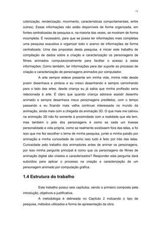 15

colorização, renderização, movimento, características comportamentais, entre
outras). Essas informações não estão disponíveis de forma organizada, em
fontes centralizadas de pesquisa e, na maioria das vezes, se mostram de forma
incompleta. É necessário, para que se possa ter informações mais completas
uma pesquisa exaustiva e organizar todo o acervo de informações de forma
centralizada. Uma das propostas desta pesquisa, é iniciar este trabalho de
compilação de dados sobre a criação e caracterização os personagens de
filmes animados computacionalmente para facilitar o acesso à estas
informações. Como também, ter informações para dar suporte ao processo de
criação e caracterização de personagens animados por computador.
A arte sempre esteve presente em minha vida, minha mãe desde
jovem desenhava e pintava e eu cresci desenhando e sempre caminhando
para o lado das artes, desde criança eu já sabia que minha profissão seria
relacionada à arte. É claro que quando criança adorava assistir desenho
animado e sempre desenhava meus personagens prediletos, com o tempo
passando e eu ficando mais velha continuei interessada no mundo da
animação, ainda mais com a chegada da animação 3D. O que mais me cativou
na animação 3D não foi somente à proximidade com a realidade que ela tem,
mas também o jeito dos personagens é como se cada um tivesse
personalidade e vida própria, como se realmente existissem fora das telas, e foi
isso que me fez escolher o tema de minha pesquisa, juntei a minha paixão por
animação e minha curiosidade de como isso tudo é feito por trás das telas.
Curiosidade pelo trabalho dos animadores antes de animar os personagens,
por isso minha pergunta principal é como que os personagens de filmes de
animação digital são criados e caracterizados? Responder esta pergunta dará
subsídios para aplicar o processo na criação e caracterização de um
personagem animado por computação gráfica.

1.4 Estrutura do trabalho
Este trabalho possui seis capítulos, sendo o primeiro composto pela
introdução, objetivos e justificativa.
A metodologia é delineada no Capítulo 2 indicando o tipo de
pesquisa, métodos utilizados e forma de apresentação da obra.

 