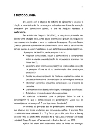 17

2 METODOLOGIA
De acordo com o objetivo do trabalho de apresentar e analisar a
criação e caracterização de personagens animados nos filmes de animação
produzidos por computação gráfica, o tipo de pesquisa realizada é
exploratória.
De acordo com Segundo Gil (2002), a pesquisa exploratória visa
estudar uma situação atual, ainda pouco examinada e prover ao pesquisador
maior conhecimento sobre o tema ou problema de pesquisa. Segundo Santos
(1991) a pesquisa exploratória é o contato inicial com o tema a ser analisado,
com os sujeitos a serem investigados e com as fontes secundárias disponíveis.
A pesquisa exploratória, nesta pesquisa buscou:
Propiciar familiaridade, elevar o conhecimento e compreensão
sobre a criação e caracterização de personagens animados nos
filmes de CG;
Levantar a priori informações disponíveis relacionadas à questão
de pesquisa Como se dá a caracterização dos personagens
animados?
Auxiliar no desenvolvimento de hipóteses explicativas sobre os
processos de criação e caracterização de personagens animados
Identificar elementos relevantes considerados no problema de
pesquisa;
Clarificar conceitos sobre personagem, estereótipos e animação;
Estabelecer prioridades para futuras pesquisas.
As questões norteadoras para a pesquisa foram: o que é
personagem? O que é caracterização de personagem? Quais são os
estereótipos de personagens? O que é processo de criação?
O universo da pesquisa são os personagens animados humanos
que atuaram em filmes produzidos por computação gráfica. O primeiro filme
considerado neste contexto é o “Toy Story” produzido pela Pixar e Disney
lançado 1995 e o último filme analisado foi o “Up: Altas Aventuras” produzido
pela Walt Disney Pictures e Pixar Animation Studios, lançado em 2009.
Apesar de terem sido observados todos os filmes de animação

 