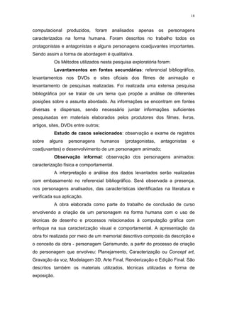 18

computacional

produzidos,

foram

analisados

apenas

os

personagens

caracterizados na forma humana. Foram descritos no trabalho todos os
protagonistas e antagonistas e alguns personagens coadjuvantes importantes.
Sendo assim a forma de abordagem é qualitativa.
Os Métodos utilizados nesta pesquisa exploratória foram:
Levantamentos em fontes secundárias: referencial bibliográfico,
levantamentos nos DVDs e sites oficiais dos filmes de animação e
levantamento de pesquisas realizadas. Foi realizada uma extensa pesquisa
bibliográfica por se tratar de um tema que propõe a análise de diferentes
posições sobre o assunto abordado. As informações se encontram em fontes
diversas e dispersas, sendo necessário juntar informações suficientes
pesquisadas em materiais elaborados pelos produtores dos filmes, livros,
artigos, sites, DVDs entre outros;
Estudo de casos selecionados: observação e exame de registros
sobre

alguns

personagens

humanos

(protagonistas,

antagonistas

e

coadjuvantes) e desenvolvimento de um personagem animado;
Observação informal: observação dos personagens animados:
caracterização física e comportamental.
A interpretação e análise dos dados levantados serão realizadas
com embasamento no referencial bibliográfico. Será observada a presença,
nos personagens analisados, das características identificadas na literatura e
verificada sua aplicação.
A obra elaborada como parte do trabalho de conclusão de curso
envolvendo a criação de um personagem na forma humana com o uso de
técnicas de desenho e processos relacionados à computação gráfica com
enfoque na sua caracterização visual e comportamental. A apresentação da
obra foi realizada por meio de um memorial descritivo composto da descrição e
o conceito da obra - personagem Gerismundo, a partir do processo de criação
do personagem que envolveu: Planejamento, Caracterização ou Concept art,
Gravação da voz, Modelagem 3D, Arte Final, Renderização e Edição Final. São
descritos também os materiais utilizados, técnicas utilizadas e forma de
exposição.

 