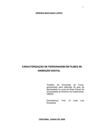2

DÉBORA MACHADO LOPES

CARACTERIZAÇÃO DE PERSONAGEM EM FILMES DE
ANIMAÇÃO DIGITAL

Trabalho de Conclusão de Curso,
apresentado para obtenção do grau de
Bacharelado no curso de Artes Visuais da
Universidade do Extremo Sul Catarinense,
UNESC.
Orientador(a):
Gonçalves

Prof.

CRICIÚMA, JUNHO DE 2009

(ª)

Leila

Laís

 