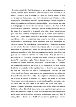 20

- O médico inglês Peter Mark Roget observou que se desenhos de pessoas ou
objetos passarem diante de nossos olhos em consecutivas posições de um
mesmo movimento e se no intervalo da passagem de uma imagem à outra
houver algo que obstrua nossa visão momentaneamente, a vista conservará a
impressão de cada desenho até que o seguinte apareça. Estavam lançados os
dois princípios básicos do fenômeno cinematográfico : a persistência retínica e
a decomposição do movimento em estados sucessivos. Dr. Paris e W.H.
Fintton lançam o brinquedo "Taumatropo"; um disco de papelão onde, em uma
das faces, vê-se o desenho de uma gaiola e na outra o de um passarinho. Ao
girar esse disco, tinha-se a impressão de que o pássaro estava dentro da
gaiola. 1833 - O físico belga Joseph Antonie-Fernand Plateau procede diversas
experiências sobre a persistência das imagens na retina, e encara a
possibilidade da reconstituição deste movimento pela visão intermitente dos
corpos animados. Ele desenvolve o "Fenaquistiscópio", dispositivo composto
por dois círculos dispostos frente a frente, onde ao redor de um desses discos
encontra-se a representação visual da decomposição de um movimento
qualquer e, ao redor do outro disco, vemos pequenas janelas cujo número era
igual ao de desenhos contidos no outro disco. Para se observar a
reconstituição do movimento, bastava girar ambos os discos e olhar pelas
"janelas".O matemático inglês William George Horner cria o "Zootropo",
aparelho que obedece ao mesmo princípio do Fenaquistiscópio. O "Zootropo"
era uma espécie de cilindro que girava de um eixo vertical. Na parte superior
do cilindro, foram abertas fendas eqüidistantes e os desenhos eram agrupados
em uma fita ( precursora da película cinematográfica ) colocada na parte
inferior do cilindro, ficando cada desenho em correspondência com o intervalo
de duas fendas consecutivas. 1852 - Duboscq lança o "Bioscópio", aparelho
que substitui as fendas e desenhos do Zootropo por lentes e fotografias.
Apesar deste aparelho já apresentar seqüências fotográficas animadas, estas
não eram feitas em "live-action" e sim através de poses fixas. 1872 - O
fotógrafo Eadweard Muybridge, desafiado em uma aposta pelo governador da
Califórnia, Leland Standford, desenvolve uma experiência para provar que
havia uma posição no galope do cavalo em que nenhuma das quatro patas do
animal tocava o chão. Para isso, Muybridge, auxiliado pelo engenheiro John D.
Isaacs, utiliza-se de uma série de 24 câmaras escuras ( cada qual com uma

 