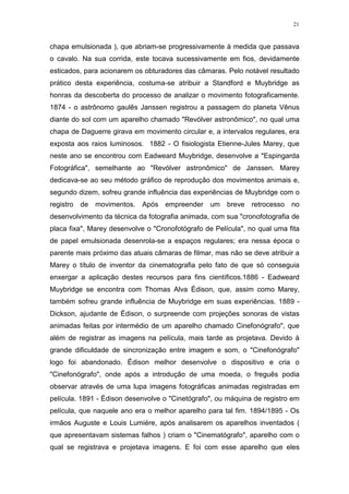 21

chapa emulsionada ), que abriam-se progressivamente à medida que passava
o cavalo. Na sua corrida, este tocava sucessivamente em fios, devidamente
esticados, para acionarem os obturadores das câmaras. Pelo notável resultado
prático desta experiência, costuma-se atribuir a Standford e Muybridge as
honras da descoberta do processo de analizar o movimento fotograficamente.
1874 - o astrônomo gaulês Janssen registrou a passagem do planeta Vênus
diante do sol com um aparelho chamado "Revólver astronômico", no qual uma
chapa de Daguerre girava em movimento circular e, a intervalos regulares, era
exposta aos raios luminosos. 1882 - O fisiologista Etienne-Jules Marey, que
neste ano se encontrou com Eadweard Muybridge, desenvolve a "Espingarda
Fotográfica", semelhante ao "Revólver astronômico" de Janssen. Marey
dedicava-se ao seu método gráfico de reprodução dos movimentos animais e,
segundo dizem, sofreu grande influência das experiências de Muybridge com o
registro

de

movimentos. Após empreender um breve

retrocesso

no

desenvolvimento da técnica da fotografia animada, com sua "cronofotografia de
placa fixa", Marey desenvolve o "Cronofotógrafo de Película", no qual uma fita
de papel emulsionada desenrola-se a espaços regulares; era nessa época o
parente mais próximo das atuais câmaras de filmar, mas não se deve atribuir a
Marey o título de inventor da cinematografia pelo fato de que só conseguia
enxergar a aplicação destes recursos para fins científicos.1886 - Eadweard
Muybridge se encontra com Thomas Alva Édison, que, assim como Marey,
também sofreu grande influência de Muybridge em suas experiências. 1889 Dickson, ajudante de Édison, o surpreende com projeções sonoras de vistas
animadas feitas por intermédio de um aparelho chamado Cinefonógrafo", que
além de registrar as imagens na película, mais tarde as projetava. Devido à
grande dificuldade de sincronização entre imagem e som, o "Cinefonógrafo"
logo foi abandonado. Édison melhor desenvolve o dispositivo e cria o
"Cinefonógrafo", onde após a introdução de uma moeda, o freguês podia
observar através de uma lupa imagens fotográficas animadas registradas em
película. 1891 - Édison desenvolve o "Cinetógrafo", ou máquina de registro em
película, que naquele ano era o melhor aparelho para tal fim. 1894/1895 - Os
irmãos Auguste e Louis Lumiére, após analisarem os aparelhos inventados (
que apresentavam sistemas falhos ) criam o "Cinematógrafo", aparelho com o
qual se registrava e projetava imagens. E foi com esse aparelho que eles

 
