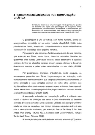 23

4 PERSONAGENS ANIMADOS POR COMPUTAÇÃO
GRÁFICA
Construir e desenvolver um personagem não é apenas uma questão
de desenhar uma figura; cada personagem tem sua própria forma,
personalidade, características e maneirismos. O animador tem que
levar em conta estas qualidades para poder construir personagens
que pareçam vivos e que possamos acreditar neles (BLAIR,1994).

O personagem é um ser fictício, com forma humana, animal ou
antropomórfico, concebido por um autor / criador (CANDIDO, 2004), cujas
características físicas, emocionais, comportamentais e sociais determinam e
expressam um estereótipo e seu papel na narrativa.
Personagens são elementos fundamentais dentro de uma narrativa
(por exemplo, em filmes, teatro, livros, desenhos animados, historias em
quadrinhos entre outras). Dentre suas funções, cita-se desenvolver a ação das
estórias; de viver as situações narradas em um espaço e tempo; e de agir de
determinada maneira e pelas razões determinadas por seu criador (PINNA,
2006).
Por personagens animados entendem-se, nesta pesquisa, os
personagens presentes nos filmes longa-metragem de animação, mais
especificamente iremos abordar os que são produzidos computacionalmente. O
termo animação e suas variações derivam do verbo latino animare, que
significa vida ou alma. Assim sendo, os personagens animados devem possuir
anima, existir como um ser que possui vida própria dentro da narrativa em que
se encontra inserido (CARDOSO, 2001).
A expressão animação por computação gráfica é utilizada para
indicar a técnica de produção das cenas e para diferenciá-la do desenho
animado. Desenho animado é uma expressão utilizada para designar um filme
criado por meio de desenhos, que contêm pequenas variações entre si para
criar a sensação de movimento, por exemplo, Branca De Neve E Os Sete
Anões (Walt Disney Pictures, 1937), Fantasia (Walt Disney Pictures, 1940) e
Bambi (Walt Disney Pictures, 1942).
A animação computacional pode ser realizada em duas (2D) ou três

 