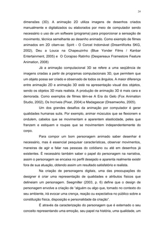 24

dimensões (3D). A animação 2D utiliza imagens de desenhos criados
manualmente e digitalizados ou elaborados por meio de computador sendo
necessário o uso de um software (programa) para proporcionar a sensação de
movimento, técnica semelhante ao desenho animado. Como exemplo de filmes
animados em 2D citam-se: Spirit - O Corcel Indomável (DreamWorks SKG,
2002), Deu a Louca na Chapeuzinho (Blue Yonder Films / Kanbar
Entertainment, 2005) e O Corajoso Ratinho (Despereaux Framestore Feature
Animation, 2008)
Já a animação computacional 3D se refere a uma seqüência de
imagens criadas a partir de programas computacionais 3D, que permitem que
um objeto possa ser criado e observado de todos os ângulos. A maior diferença
entre animação 2D e animação 3D está na apresentação visual dos objetos,
sendo os objetos 3D mais realista. A produção de animação 3D é mais cara e
demorada. Como exemplos de filmes têm-se A Era do Gelo (Fox Animation
Studio, 2002), Os Incríveis (Pixar, 2004) e Madagascar (Dreamworks, 2005).
Um dos grandes desafios da animação por computador é gerar
qualidades humanas sutis. Por exemplo, animar músculos que se flexionem e
ondulem, cabelos que se movimentam e aparentem elasticidade, peles que
franzem e estiquem e roupas que se movimentem independentemente do
corpo.
Para compor um bom personagem animado saber desenhar é
necessário, mas é essencial pesquisar características, observar movimentos,
maneiras de agir e falar nas pessoas do cotidiano ou até em desenhos já
existentes. É necessário também saber o papel do personagem na narrativa,
assim o personagem se encaixa no perfil desejado e aparenta realmente existir
fora de sua atuação, obtendo assim um resultado satisfatório e realista.
Na criação de personagens digitais, uma das preocupações do
designer é criar uma representação de qualidades e atributos físicos que
delineiam um personagem. Seegmiller (2003, p. 6) define que o design de
personagem envolve a criação de “alguém ou algo que, tomado no contexto do
seu ambiente, irá evocar uma crença, reação ou expectativa no público sobre a
constituição física, disposição e personalidade da criação”.
É através da caracterização do personagem que é externado o seu
conceito representando uma emoção, seu papel na história, uma qualidade, um

 