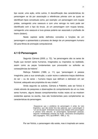 25

tipo social, uma ação, entre outros. A decodificação das características do
personagem se dá por associação a referências prévias com as quais se
identificam tipos conceituais como, por exemplo: um personagem com roupas
pretas, carregando uma vassoura e com uma verruga no nariz pode ser
identificado com o tipo da bruxa. Já um personagem com roupas laranja,
carregando uma vassoura e luva grossa poderia ser associado à profissão de
lixeiro (ibidem).
Neste capitulo serão definidos conceitos e funções de um
personagem e apresentado o processo de design de um personagem humano
3D para filmes de animação computacional.

4.1 O Personagem
Segundo Càmara (2005, p. 72), “as personagens são os seres de
ficção que recriam seres humanos, imaginados ou inspirados na realidade,
assim como as peças fundamentais que provocarão ou sofrerão as
conseqüências da historia”.
Reforça Pallottini (1989, p. 11) que “personagem é pessoa
imaginária; para a sua construção, o autor reúne e seleciona traços distintivos
do ser – ou de seres – humano traços que definam e delineiem em ser
ficcional, adequado aos propósitos do seu criador”.
Ainda segundo os autores, Càmara e Pallottini, este ser fictício é
criado através de pesquisas e observações do comportamento de um ou mais
seres humano, alguns desses comportamentos muitas vezes só se mostram
existentes apenas na escrita, mas são fundamentais para complementar as
características do personagem.
Esquece-se que o problema do personagem é antes de tudo
lingüístico, que não existe fora das palavras, que o personagem é
“um ser de papel”. Entretanto recusar toda relação entre personagem
e pessoa seria absurdo: as personagens representam pessoas,
segundo modalidades próprias da ficção. (Dicionário Enciclopédico
das Linguagens, 1972, apud BRAIT, 1985, p. 10).

Por ser fictício, o personagem não existe, mas é inspirado em seres

 