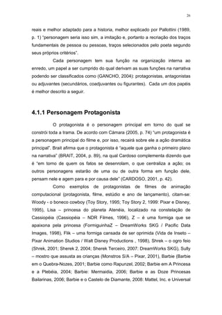 26

reais e melhor adaptado para a historia, melhor explicado por Pallottini (1989,
p. 1) “personagem seria isso sim, a imitação e, portanto a recriação dos traços
fundamentais de pessoa ou pessoas, traços selecionados pelo poeta segundo
seus próprios critérios”.
Cada personagem tem sua função na organização interna ao
enredo, um papel a ser cumprido do qual derivam as suas funções na narrativa
podendo ser classificados como (GANCHO, 2004): protagonistas, antagonistas
ou adjuvantes (secundários, coadjuvantes ou figurantes). Cada um dos papéis
é melhor descrito a seguir.

4.1.1 Personagem Protagonista
O protagonista é o personagem principal em torno do qual se
constrói toda a trama. De acordo com Càmara (2005, p. 74) “um protagonista é
a personagem principal do filme e, por isso, recairá sobre ele a ação dramática
principal”. Brait afirma que o protagonista é “aquele que ganha o primeiro plano
na narrativa” (BRAIT, 2004, p. 89), na qual Cardoso complementa dizendo que
é “em torno de quem os fatos se desenrolam, o que centraliza a ação; os
outros personagens estarão de uma ou de outra forma em função dele,
pensam nele e agem para e por causa dele” (CARDOSO, 2001, p. 42).
Como

exemplos

de

protagonistas

de

filmes

de

animação

computacional (protagonista, filme, estúdio e ano de lançamento), citam-se:
Woody - o boneco cowboy (Toy Story, 1995; Toy Story 2, 1999: Pixar e Disney,
1995), Lisa – princesa do planeta Atenéia, localizado na constelação de
Cassiopéia (Cassiopéia – NDR Filmes, 1996), Z – é uma formiga que se
apaixona pela princesa (FormiguinhaZ – DreamWorks SKG / Pacific Data
Images, 1998), Flik – uma formiga cansada de ser oprimida (Vida de Inseto –
Pixar Animation Studios / Walt Disney Productions , 1998), Shrek – o ogro feio
(Shrek, 2001; Sherek 2, 2004; Sherek Terceiro, 2007: DreamWorks SKG), Sully
– mostro que assusta as crianças (Monstros S/A – Pixar, 2001), Barbie (Barbie
em o Quebra-Nozes, 2001; Barbie como Rapunzel, 2002; Barbie em A Princesa
e a Plebéia, 2004; Barbie: Mermaidia, 2006; Barbie e as Doze Princesas
Bailarinas, 2006; Barbie e o Castelo de Diamante, 2008: Mattel, Inc. e Universal

 