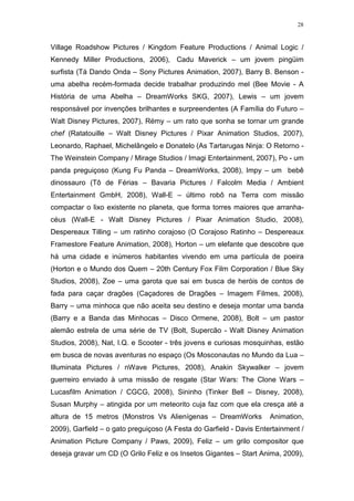 28

Village Roadshow Pictures / Kingdom Feature Productions / Animal Logic /
Kennedy Miller Productions, 2006), Cadu Maverick – um jovem pingüim
surfista (Tá Dando Onda – Sony Pictures Animation, 2007), Barry B. Benson uma abelha recém-formada decide trabalhar produzindo mel (Bee Movie - A
História de uma Abelha – DreamWorks SKG, 2007), Lewis – um jovem
responsável por invenções brilhantes e surpreendentes (A Família do Futuro –
Walt Disney Pictures, 2007), Rémy – um rato que sonha se tornar um grande
chef (Ratatouille – Walt Disney Pictures / Pixar Animation Studios, 2007),
Leonardo, Raphael, Michelângelo e Donatelo (As Tartarugas Ninja: O Retorno The Weinstein Company / Mirage Studios / Imagi Entertainment, 2007), Po - um
panda preguiçoso (Kung Fu Panda – DreamWorks, 2008), Impy – um bebê
dinossauro (Tô de Férias – Bavaria Pictures / Falcolm Media / Ambient
Entertainment GmbH, 2008), Wall-E – último robô na Terra com missão
compactar o lixo existente no planeta, que forma torres maiores que arranhacéus (Wall-E - Walt Disney Pictures / Pixar Animation Studio, 2008),
Despereaux Tilling – um ratinho corajoso (O Corajoso Ratinho – Despereaux
Framestore Feature Animation, 2008), Horton – um elefante que descobre que
há uma cidade e inúmeros habitantes vivendo em uma partícula de poeira
(Horton e o Mundo dos Quem – 20th Century Fox Film Corporation / Blue Sky
Studios, 2008), Zoe – uma garota que sai em busca de heróis de contos de
fada para caçar dragões (Caçadores de Dragões – Imagem Filmes, 2008),
Barry – uma minhoca que não aceita seu destino e deseja montar uma banda
(Barry e a Banda das Minhocas – Disco Ormene, 2008), Bolt – um pastor
alemão estrela de uma série de TV (Bolt, Supercão - Walt Disney Animation
Studios, 2008), Nat, I.Q. e Scooter - três jovens e curiosas mosquinhas, estão
em busca de novas aventuras no espaço (Os Mosconautas no Mundo da Lua –
Illuminata Pictures / nWave Pictures, 2008), Anakin Skywalker – jovem
guerreiro enviado à uma missão de resgate (Star Wars: The Clone Wars –
Lucasfilm Animation / CGCG, 2008), Sininho (Tinker Bell – Disney, 2008),
Susan Murphy – atingida por um meteorito cuja faz com que ela cresça até a
altura de 15 metros (Monstros Vs Alienígenas – DreamWorks

Animation,

2009), Garfield – o gato preguiçoso (A Festa do Garfield - Davis Entertainment /
Animation Picture Company / Paws, 2009), Feliz – um grilo compositor que
deseja gravar um CD (O Grilo Feliz e os Insetos Gigantes – Start Anima, 2009),

 
