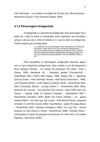 29

Carl Fredricksen - um vendedor de balões de 78 anos (Up: Altas Aventuras –
Walt Disney Pictures / Pixar Animation Studios, 2009).

4.1.2 Personagem Antagonista
O antagonista é o oponente do protagonista. Este personagem faz o
papel de o vilão da trama é considerado muito importante nas animações,
porque é ele que cria o clima de tensão e é o que se opõe ao protagonista.
Càmara explica que os antagonistas
[...] costumam ser as personagens mais importantes dos filmes de
animação, muitas vezes mais que os próprios protagonistas. [...]
porque nos casos em que os objetivos de cada um são contrários,
será dos vilões que depende grande parte da ação principal, uma
vez que são eles que desencadeiam a trama (CÀMARA, 2005, p.
75).

Para exemplificar os personagens antagonistas citaremos alguns
com os seus respectivos protagonistas, filme, estúdio e ano de lançamento:
Buzz Lightyear (Woody) – um boneco de astronauta (Toy Story - Pixar e
Disney, 1995), Mandíbula (Z) – impiedoso general (FormiguinhaZ –
DreamWorks SKG / Pacific Data Images, 1998), Hopper (Flik ) – gafanhoto
(Vida de Inseto – Pixar Animation Studios / Walt Disney Productions , 1998),
Lord Farquaad (Shrek) – lorde maligno e baixinho (Shrek – DreamWorks SKG,
2001), Encantado (Shrek) – príncipe (Shrek 2 – DreamWorks SKG, 2004),
Síndrome (Sr. Incrível) - nerd anti-herói (Os Incríveis – Pixar, 2004), Don Lino
(Oscar) – tubarão chefe (O Espanta Tubarões – DreamWorks SKG /
DreamWorks Animation, 2004), Barão Von Falcon (Valiant) – um

gavião

nazista (Valiant - Um herói que vale a pena - Walt Disney Pictures, Vanguard
Animation II e UK Film Council, 2005), Toad (Roddy) – sapão (Por Água Abaixo
– DreamWorks SKG / Aardman Animations, 2006), Tai Lung (Po) - terrível
leopardo da neve (Kung Fu Panda – DreamWorks, 2008), Trambika (Feliz) –
comandante do bando de perigosos louva-deuses (O Grilo Feliz e os Insetos
Gigantes – Start Anima, 2009).

 