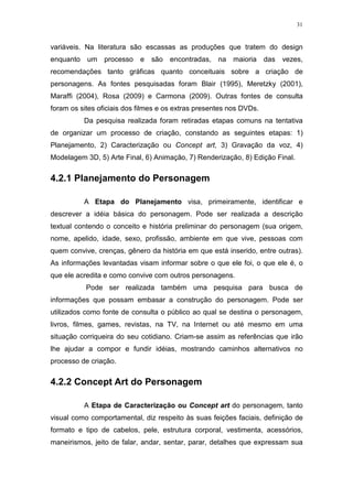 31

variáveis. Na literatura são escassas as produções que tratem do design
enquanto um processo

e

são encontradas, na maioria das

vezes,

recomendações tanto gráficas quanto conceituais sobre a criação de
personagens. As fontes pesquisadas foram Blair (1995), Meretzky (2001),
Maraffi (2004), Rosa (2009) e Carmona (2009). Outras fontes de consulta
foram os sites oficiais dos filmes e os extras presentes nos DVDs.
Da pesquisa realizada foram retiradas etapas comuns na tentativa
de organizar um processo de criação, constando as seguintes etapas: 1)
Planejamento, 2) Caracterização ou Concept art, 3) Gravação da voz, 4)
Modelagem 3D, 5) Arte Final, 6) Animação, 7) Renderização, 8) Edição Final.

4.2.1 Planejamento do Personagem
A Etapa do Planejamento visa, primeiramente, identificar e
descrever a idéia básica do personagem. Pode ser realizada a descrição
textual contendo o conceito e história preliminar do personagem (sua origem,
nome, apelido, idade, sexo, profissão, ambiente em que vive, pessoas com
quem convive, crenças, gênero da história em que está inserido, entre outras).
As informações levantadas visam informar sobre o que ele foi, o que ele é, o
que ele acredita e como convive com outros personagens.
Pode ser realizada também uma pesquisa para busca de
informações que possam embasar a construção do personagem. Pode ser
utilizados como fonte de consulta o público ao qual se destina o personagem,
livros, filmes, games, revistas, na TV, na Internet ou até mesmo em uma
situação corriqueira do seu cotidiano. Criam-se assim as referências que irão
lhe ajudar a compor e fundir idéias, mostrando caminhos alternativos no
processo de criação.

4.2.2 Concept Art do Personagem
A Etapa de Caracterização ou Concept art do personagem, tanto
visual como comportamental, diz respeito às suas feições faciais, definição de
formato e tipo de cabelos, pele, estrutura corporal, vestimenta, acessórios,
maneirismos, jeito de falar, andar, sentar, parar, detalhes que expressam sua

 