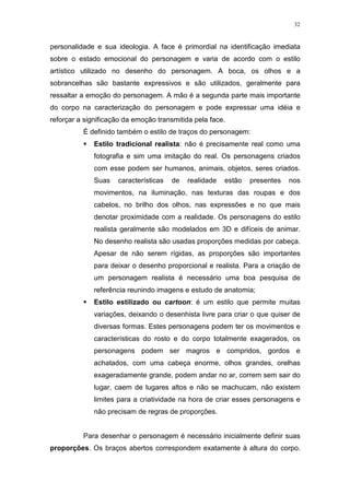 32

personalidade e sua ideologia. A face é primordial na identificação imediata
sobre o estado emocional do personagem e varia de acordo com o estilo
artístico utilizado no desenho do personagem. A boca, os olhos e a
sobrancelhas são bastante expressivos e são utilizados, geralmente para
ressaltar a emoção do personagem. A mão é a segunda parte mais importante
do corpo na caracterização do personagem e pode expressar uma idéia e
reforçar a significação da emoção transmitida pela face.
É definido também o estilo de traços do personagem:
Estilo tradicional realista: não é precisamente real como uma
fotografia e sim uma imitação do real. Os personagens criados
com esse podem ser humanos, animais, objetos, seres criados.
Suas

características

de

realidade

estão

presentes

nos

movimentos, na iluminação, nas texturas das roupas e dos
cabelos, no brilho dos olhos, nas expressões e no que mais
denotar proximidade com a realidade. Os personagens do estilo
realista geralmente são modelados em 3D e difíceis de animar.
No desenho realista são usadas proporções medidas por cabeça.
Apesar de não serem rígidas, as proporções são importantes
para deixar o desenho proporcional e realista. Para a criação de
um personagem realista é necessário uma boa pesquisa de
referência reunindo imagens e estudo de anatomia;
Estilo estilizado ou cartoon: é um estilo que permite muitas
variações, deixando o desenhista livre para criar o que quiser de
diversas formas. Estes personagens podem ter os movimentos e
características do rosto e do corpo totalmente exagerados, os
personagens podem ser magros e compridos, gordos e
achatados, com uma cabeça enorme, olhos grandes, orelhas
exageradamente grande, podem andar no ar, correm sem sair do
lugar, caem de lugares altos e não se machucam, não existem
limites para a criatividade na hora de criar esses personagens e
não precisam de regras de proporções.

Para desenhar o personagem é necessário inicialmente definir suas
proporções. Os braços abertos correspondem exatamente à altura do corpo.

 