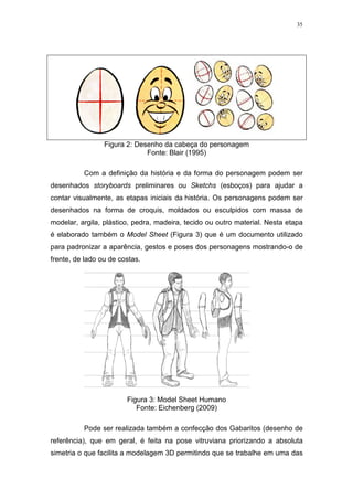 35

Figura 2: Desenho da cabeça do personagem
Fonte: Blair (1995)
Com a definição da história e da forma do personagem podem ser
desenhados storyboards preliminares ou Sketchs (esboços) para ajudar a
contar visualmente, as etapas iniciais da história. Os personagens podem ser
desenhados na forma de croquis, moldados ou esculpidos com massa de
modelar, argila, plástico, pedra, madeira, tecido ou outro material. Nesta etapa
é elaborado também o Model Sheet (Figura 3) que é um documento utilizado
para padronizar a aparência, gestos e poses dos personagens mostrando-o de
frente, de lado ou de costas.

Figura 3: Model Sheet Humano
Fonte: Eichenberg (2009)
Pode ser realizada também a confecção dos Gabaritos (desenho de
referência), que em geral, é feita na pose vitruviana priorizando a absoluta
simetria o que facilita a modelagem 3D permitindo que se trabalhe em uma das

 