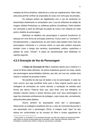 36

metades da forma simétrica, obtendo-se a outra por espelhamento. Além disto,
esta pose permite verificar as proporções do corpo com certo grau de precisão.
Os esboços podem ser digitalizados com o uso de escâneres ou
desenhados diretamente no computador com o uso de softwares de edição de
imagem (Adobe Photoshop) ou softwares gráficos (CorelDraw). Pode também
ser colorizado a partir da definição da paleta de cores a ser utilizada em cada
parte e detalhe do personagem.
Definidos os detalhes dos personagens é possível transformar os
esboços em uma forma de animação preliminar ("Leica reels" ou "animatics"1).
Simultaneamente, o departamento de arte ilustra cada detalhe físico final dos
personagens individuais e o universo inteiro no qual eles existem enquanto
também criam o design dos cenários, propriedades, prédios, superfícies e
paletas de cores "virtuais". A etapa de caracterização será detalhada no
capítulo seguinte.

4.2.3 Gravação de Voz do Personagem
A Etapa de Gravação de Voz é realizada depois que a história e o
visual do filmes estão definidos. Os atores dubladores gravam as vozes, dando
aos personagens personalidades distintas, que são, por sua vez, usadas para
inspirar o restante do processo criativo.
Na escolha do ator que irá dublar a voz do personagem, é cada vez
mais comum que seja escolhido tanto para o filme original quanto para as
dublagens de animações em outros idiomas, a escalação de estrelas para
formar seu elenco. Pode-se dizer que, para atrair uma boa bilheteria, os
estúdios colocam atores e atrizes famosos para viver seus personagens no
lugar dos chamados profissionais da dublagem, cujos rostos são, normalmente,
desconhecidos pelas platéias.
Ocorre

também

às

associações

entre

ator

e

personagem.

Observando as dublagens brasileiras tem-se o caso do humorista Bussunda e
sua associação com o personagem Shrek. A imagem meio “ogra” do ator
estava em conformidade ao do monstro do filme e muitos seguidores do
1

"Leica reels" ou "animatics" é um storyboard animado, que além das imagens do storyboard também
pode utilizar as músicas já selecionadas para a animação e vozes. Algumas produções utilizam até
animações no animatic para verificar o tempo em que acontece a animação.

 