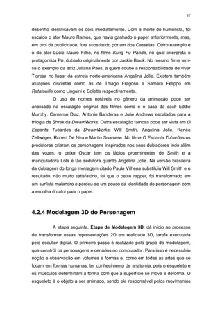 37

desenho identificavam os dois imediatamente. Com a morte do humorista, foi
escaldo o ator Mauro Ramos, que havia ganhado o papel anteriormente, mas,
em prol da publicidade, fora substituído por um dos Cassetas. Outro exemplo é
o do ator Lúcio Mauro Filho, no filme Kung Fu Panda, no qual interpreta o
protagonista Pô, dublado originalmente por Jackie Black. No mesmo filme temse o exemplo da atriz Juliana Paes, a quem coube a responsabilidade de viver
Tigresa no lugar da estrela norte-americana Angelina Jolie. Existem também
atuações discretas como as de Thiago Fragoso e Samara Felippo em
Ratatouille como Linguini e Colette respectivamente.
O uso de nomes notáveis no gênero da animação pode ser
analisado na escalação original dos filmes como é o caso do cast: Eddie
Murphy, Cameron Diaz, Antonio Banderas e Julie Andrews escalados para a
trilogia de Shrek da DreamWorks. Outra escalação famosa pode ser vista em O
Espanta Tubarões da DreamWorks: Will Smith, Angelina Jolie, Renée
Zellweger, Robert De Niro e Martin Scorsese. No filme O Espanta Tubarões os
produtores criaram os personagens inspirados nos seus dubladores indo além
das vozes: o peixe Oscar tem os lábios proeminentes de Smith e a
manipuladora Lola é tão sedutora quanto Angelina Jolie. Na versão brasileira
da dublagem do longa metragem citado Paulo Vilhena substituiu Will Smith e o
resultado, não muito satisfatório, foi que o peixe rapper, foi transformado em
um surfista malandro e perdeu-se um pouco da identidade do personagem com
a escolha do ator para o papel.

4.2.4 Modelagem 3D do Personagem
A etapa seguinte, Etapa de Modelagem 3D, dá início ao processo
de transformar essas representações 2D em realidade 3D, tarefa executada
pelo escultor digital. O primeiro passo é realizado pelo grupo de modelagem,
que constrói os personagens e cenários no computador. Para isso é necessário
noção e observação em volumes e formas e, como em todas as artes que se
focam em formas humanas, ter conhecimento de anatomia, pois o esqueleto e
os músculos determinam a forma com que a superfície se move e deforma. O
esqueleto é o objeto a ser animado, sendo ele responsável pelos movimentos

 