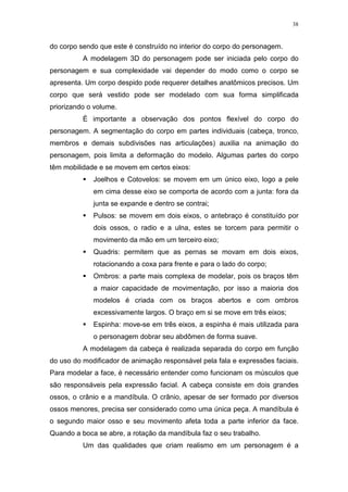 38

do corpo sendo que este é construído no interior do corpo do personagem.
A modelagem 3D do personagem pode ser iniciada pelo corpo do
personagem e sua complexidade vai depender do modo como o corpo se
apresenta. Um corpo despido pode requerer detalhes anatômicos precisos. Um
corpo que será vestido pode ser modelado com sua forma simplificada
priorizando o volume.
É importante a observação dos pontos flexível do corpo do
personagem. A segmentação do corpo em partes individuais (cabeça, tronco,
membros e demais subdivisões nas articulações) auxilia na animação do
personagem, pois limita a deformação do modelo. Algumas partes do corpo
têm mobilidade e se movem em certos eixos:
Joelhos e Cotovelos: se movem em um único eixo, logo a pele
em cima desse eixo se comporta de acordo com a junta: fora da
junta se expande e dentro se contrai;
Pulsos: se movem em dois eixos, o antebraço é constituído por
dois ossos, o radio e a ulna, estes se torcem para permitir o
movimento da mão em um terceiro eixo;
Quadris: permitem que as pernas se movam em dois eixos,
rotacionando a coxa para frente e para o lado do corpo;
Ombros: a parte mais complexa de modelar, pois os braços têm
a maior capacidade de movimentação, por isso a maioria dos
modelos é criada com os braços abertos e com ombros
excessivamente largos. O braço em si se move em três eixos;
Espinha: move-se em três eixos, a espinha é mais utilizada para
o personagem dobrar seu abdômen de forma suave.
A modelagem da cabeça é realizada separada do corpo em função
do uso do modificador de animação responsável pela fala e expressões faciais.
Para modelar a face, é necessário entender como funcionam os músculos que
são responsáveis pela expressão facial. A cabeça consiste em dois grandes
ossos, o crânio e a mandíbula. O crânio, apesar de ser formado por diversos
ossos menores, precisa ser considerado como uma única peça. A mandíbula é
o segundo maior osso e seu movimento afeta toda a parte inferior da face.
Quando a boca se abre, a rotação da mandíbula faz o seu trabalho.
Um das qualidades que criam realismo em um personagem é a

 
