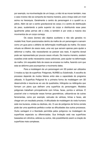 40

por exemplo, na movimentação de um braço, a mão irá se mover também, mas
o caso inverso não se comporta da mesma maneira, pois o braço está um nível
acima na hierarquia. Geralmente o centro do personagem é o quadril ou a
pélvis. Além de ser o centro gravitacional do corpo; é o centro de distribuição
do peso, sustentando a parte superior do corpo e distribuindo esse peso
igualmente pelas pernas até o chão; e também é por onde a maioria dos
movimentos de um corpo começa.
Os ossos (bones) são objetos auxiliares e não são gerados no
modelo final, ficam posicionados dentro da malha de um personagem e servem
como um guia para o utilitário de deformação modificação da malha. Os ossos
virtuais se diferem de ossos reais, uma vez que servem apenas para ajudar a
deformar a malha, não necessitando se parecer aos reais. A espinha dorsal
pode ser representada por poucos ossos virtuais. Da mesma maneira, existem
ocasiões onde serão necessários ossos adicionais, para ajudar na deformação
da malha. Um esqueleto feito de ossos se encaixa na malha, fazendo com que
esta se deforme para acompanhar o movimento deles.
Para a modelagem de um personagem em 3D podem ser utilizados
3 modos ou tipo de superfície: Poligonais, NURBS ou Subdivisão. A escolha do
processo depende de muitos fatores entre eles a capacidade do programa
utilizado. A Superfície Poligonal foi a primeira forma de modelagem em 3D
desenvolvida e resume-se ao uso de quadrados, triângulos ou retângulos que
formam um plano que definem uma superfície do personagem. Modelos
poligonais trabalham principalmente com linhas, faces, pontos e vértices. É
possível criar e manipular essas formas geométricas, utilizando-se de outras
ferramentas, como por exemplo, extrusão de vértices, linhas e faces, até
chegar em um resultado preciso. A dificuldade de modelagem do rosto humano
está nos buracos, ondas ou declives, etc. O uso de polígonos de forma correta
pode dar uma aparência perfeita e evitar as dificuldades dos outros processos.
Outra vantagem é a liberdade permitida pelos polígonos na modelagem de
superfícies especiais ou diferenciadas. Sua limitação está nas superfícies
baseadas em cilindros, esferas ou outros, não possibilitando assim a criação de
superfícies mais complexas.

 