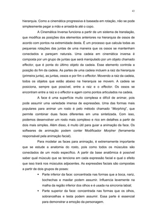 43

hierarquia. Como a cinemática progressiva é baseada em rotação, não se pode
simplesmente pegar a mão e arrastá-la até o copo.
A Cinemática Inversa funciona a partir de um sistema de translação,
que modifica as posições dos elementos anteriores na hierarquia de ossos de
acordo com pontos na extremidade desta. É um processo que calcula todas as
pequenas rotações das juntas de uma maneira que os ossos se mantenham
conectados e pareçam naturais. Uma cadeia em cinemática inversa é
composta por um grupo de juntas que será manipulado por um objeto chamado
effector, que é ponta do último objeto da cadeia. Esse elemento controla a
posição do fim da cadeia. As partes de uma cadeia incluem a raiz da hierarquia
(primeira junta), as juntas, ossos e por fim o effector. Movendo a raiz da cadeia,
todos os objetos que estão abaixo na hierarquia se movem. A cadeia se
posiciona, sempre que possível, entre a raiz e o effector. Os ossos se
encontram entre a raiz e o effector e agem como pontos articulados na cadeia.
A face é uma superfície muito complexa e difícil de animar, pois
pode assumir uma variedade imensa de expressões. Uma das formas mais
populares para animar um rosto é pelo método chamado “Morphing”, que
permite combinar duas faces diferentes em uma sintetizada. Com isso,
podemos desenvolver um rosto mais complexo e rico em detalhes a partir de
dois mais simples. Além disso, é muito útil para guiar a animação da face. Os
softwares de animação podem conter Modificador Morpher (ferramenta
responsável pela animação facial).
Para modelar as faces para animação, é extremamente importante
que se estude a anatomia do rosto, pois como todos os músculos são
conectados de um modo específico. A partir da base anatômica é possível
saber qual músculo que se tenciona em cada expressão facial e qual o efeito
que isso trará nos músculos adjacentes. As expressões faciais são compostas
a partir de dois grupos de poses:
Parte inferior da face: concentrada nas formas que a boca, nariz,
bochechas e maxilar podem assumir. Influencia levemente na
malha da região inferior dos olhos e é usada na sincronia labial;
Parte superior da face: concentrada nas formas que os olhos,
sobrancelhas e testa podem assumir. Essa parte é essencial
para demonstrar a emoção da personagem.

 