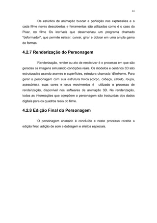 44

Os estúdios de animação buscar a perfeição nas expressões e a
cada filme novas descobertas e ferramentas são utilizadas como é o caso da
Pixar, no filme Os incríveis que desenvolveu um programa chamado
"deformador", que permite esticar, curvar, girar e dobrar em uma ampla gama
de formas.

4.2.7 Renderização do Personagem
Renderização, render ou ato de renderizar é o processo em que são
geradas as imagens simulando condições reais. Os modelos e cenários 3D são
estruturadas usando arames e superfícies, estrutura chamada Wireframe. Para
gerar o personagem com sua estrutura física (corpo, cabeça, cabelo, roupa,
acessórios), suas cores e seus movimentos é

utilizado o processo de

renderização, disponível nos softwares de animação 3D. Na renderização,
todas as informações que compõem o personagem são traduzidas dos dados
digitais para os quadros reais do filme.

4.2.8 Edição Final do Personagem
O personagem animado é concluído e neste processo recebe a
edição final, adição de som e dublagem e efeitos especiais.

 