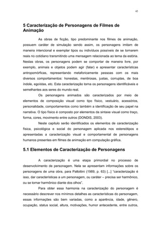 45

5 Caracterização de Personagens de Filmes de
Animação
As obras de ficção, tipo predominante nos filmes de animação,
possuem caráter de simulação sendo assim, os personagens imitam de
maneira intencional e exemplar tipos ou indivíduos possíveis de se tornarem
reais no cotidiano transmitindo uma mensagem relacionada ao tema da estória.
Nestas obras, os personagens podem se comportar de maneira livre, por
exemplo, animais e objetos podem agir (falar) e apresentar características
antropomórficas, representando metaforicamente pessoas com os mais
diversos comportamentos: honestas, mentirosas, justas, corruptas, de boa
índole, egoístas, etc. Esta caracterização torna os personagens identificáveis e
semelhantes aos seres do mundo real.
Os personagens animados são caracterizados por meio de
elementos de composição visual como tipo físico, vestuário, acessórios,
personalidade, comportamentos como também a identificação de seu papel na
narrativa. O tipo físico é composto por elementos da sintaxe visual como traço,
forma, cores, movimento entre outros (DONDIS, 2003).
Neste capitulo serão identificados os elementos de caracterização
física, psicológica e social do personagem aplicada nos estereótipos e
apresentadas a caracterização visual e comportamental de personagens
humanos presentes em filmes de animação em computação gráfica.

5.1 Elementos de Caracterização de Personagens
A caracterização é uma etapa primordial no processo de
desenvolvimento de personagem. Nela se apresentam informações sobre os
personagens de uma obra, para Pallottini (1989, p. 63) [...] “caracterização é
isso, dar características a um personagem, ou caráter – precisa ser harmônico,
ou se tornar harmônico diante dos olhos”.
Para obter essa harmonia na caracterização do personagem é
necessário descrever nos mínimos detalhes as características do personagem,
essas informações são bem variadas, como a aparência, idade, gênero,
ocupação, status social, altura, motivações, humor antecedente, entre outros,

 